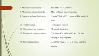 7. Absolute bioavailability - Should be 7.5 % or more
8. Absorption rate constant (ka ) – Must be higher than release rate
9. Apparent volume distribution - Larger Vd & MEC , Larger will be required
dose
10.Total clearance - Not depend on dose
11. Elimination rate constant - Required for design
12. Therapeutic concentration - The lower Css and smaller Vd , the loss
among of drug required
13. Toxic concentration - Apart the value of MTC & MEC safer the
dosage
 