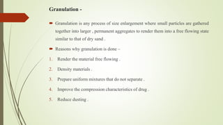 Granulation -
 Granulation is any process of size enlargement where small particles are gathered
together into larger , permanent aggregates to render them into a free flowing state
similar to that of dry sand .
 Reasons why granulation is done –
1. Render the material free flowing .
2. Density materials .
3. Prepare uniform mixtures that do not separate .
4. Improve the compression characteristics of drug .
5. Reduce dusting .
 