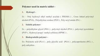 Polymer used in matrix tablet -
1. Hydrogel –
Ex – Poly hydroxyl ethyl methyl acrylate ( PHEMA ) , Cross linked polyvinyl
alcohol (PVA) , Polyethylene oxidase (PEO ) , Poly acryl amide (PA ) .
2. Soluble polymer-
Ex – polyethylene glycol (PEG ) , polyvinyl alcohol (PVA ) , polyvinyl pyrrolidone
(PVP ) , Hydroxyl propyl methyl cellulose (HPMC ) .
3. Biodegradable polymer –
Ex- Polylactic acid (PLA ) , poly glycolic acid (PGA ) , polycaprolacton (PCL ) ,
poly anhydries .
 