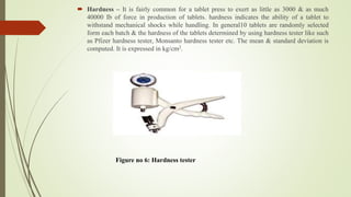  Hardness – It is fairly common for a tablet press to exert as little as 3000 & as much
40000 Ib of force in production of tablets. hardness indicates the ability of a tablet to
withstand mechanical shocks while handling. In general10 tablets are randomly selected
form each batch & the hardness of the tablets determined by using hardness tester like such
as Pfizer hardness tester, Monsanto hardness tester etc. The mean & standard deviation is
computed. It is expressed in kg/cm2.
Figure no 6: Hardness tester
 