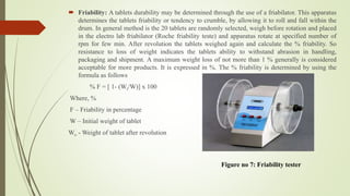  Friability: A tablets durability may be determined through the use of a friabilator. This apparatus
determines the tablets friability or tendency to crumble, by allowing it to roll and fall within the
drum. In general method is the 20 tablets are randomly selected, weigh before rotation and placed
in the electro lab friabilator (Roche friability teste) and apparatus rotate at specified number of
rpm for few min. After revolution the tablets weighed again and calculate the % friability. So
resistance to loss of weight indicates the tablets ability to withstand abrasion in handling,
packaging and shipment. A maximum weight loss of not more than 1 % generally is considered
acceptable for more products. It is expressed in %. The % friability is determined by using the
formula as follows
% F = [ 1- (Wt/W)] x 100
Where, %
F – Friability in percentage
W – Initial weight of tablet
Wt- - Weight of tablet after revolution
Figure no 7: Friability tester
 