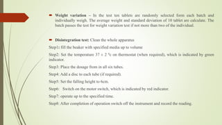  Weight variation – In the test ten tablets are randomly selected form each batch and
individually weigh. The average weight and standard deviation of 10 tablet are calculate. The
batch passes the test for weight variation test if not more than two of the individual.
 Disintegration test: Clean the whole apparatus
Step1: fill the beaker with specified media up to volume
Step2: Set the temperature 37 ± 2 0c on thermostat (when required), which is indicated by green
indicator.
Step3: Place the dosage from in all six tubes.
Step4: Add a disc to each tube (if required).
Step5: Set the falling height to 6cm.
Step6: Switch on the motor switch, which is indicated by red indicator.
Step7: operate up to the specified time.
Step8: After completion of operation switch off the instrument and record the reading.
 