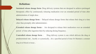 Definition:
Sustained release dosage form- Drug delivery systems that are designed to achieve prolonged
therapeutic effect by continuously releasing medication over an extended period of time after
administration of single dose .
Delayed release dosage form - Delayed release dosage forms that release their drug at a time
other than promptly after administration .
Extended release dosage forms - Are designed to release their medication over an extended
period of time after ingestion their by reducing dosing frequency .
Controlled release dosage form - Drug delivery system is one which delivers the drug at
predetermined rate , locally or systemically , for a specified period of time Or Maintain a constant
drug level blood or tissue .
 