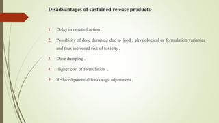Disadvantages of sustained release products-
1. Delay in onset of action .
2. Possibility of dose dumping due to food , physiological or formulation variables
and thus increased risk of toxicity .
3. Dose dumping .
4. Higher cost of formulation .
5. Reduced potential for dosage adjustment .
 