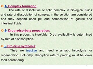  1- Complex formation:
      The rate of dissolution of solid complex in biological fluids
and rate of dissociation of complex in the solution are considered
and they depend upon pH and composition of gastric and
intestinal fluids.

 2- Drug-adsorbate preparation:
       In this product is insoluble. Drug availability is determined
by rate of disabsorption.

3- Pro drug synthesis:
      They are inactive and need enzymatic hydrolysis for
regeneration. Solubility, absorption rate of prodrug must be lower
than parent drug.
                                                               11
 