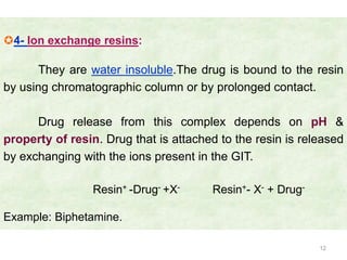 4- Ion exchange resins:

      They are water insoluble.The drug is bound to the resin
by using chromatographic column or by prolonged contact.

      Drug release from this complex depends on pH &
property of resin. Drug that is attached to the resin is released
by exchanging with the ions present in the GIT.

                 Resin+ -Drug- +X-     Resin+- X- + Drug-

Example: Biphetamine.

                                                            12
 