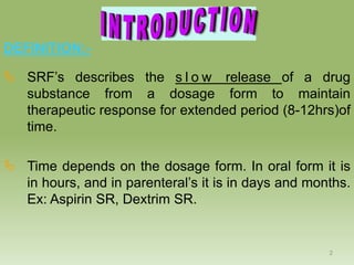 DEFINITION:-

 SRF’s describes the s l o w release of a drug
  substance from a dosage form to maintain
  therapeutic response for extended period (8-12hrs)of
  time.

 Time depends on the dosage form. In oral form it is
  in hours, and in parenteral’s it is in days and months.
  Ex: Aspirin SR, Dextrim SR.


                                                     2
 