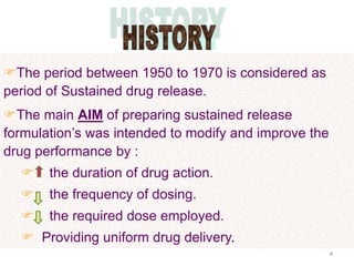 The period between 1950 to 1970 is considered as
period of Sustained drug release.
The main AIM of preparing sustained release
formulation’s was intended to modify and improve the
drug performance by :
      the duration of drug action.
      the frequency of dosing.
      the required dose employed.
   Providing uniform drug delivery.
                                                       4
 