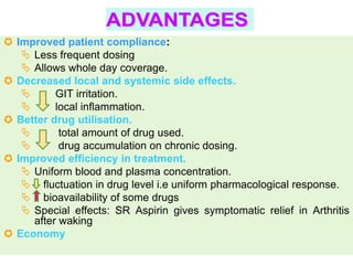  Improved patient compliance:
    Less frequent dosing
    Allows whole day coverage.
 Decreased local and systemic side effects.
         GIT irritation.
         local inflammation.
 Better drug utilisation.
          total amount of drug used.
          drug accumulation on chronic dosing.
 Improved efficiency in treatment.
    Uniform blood and plasma concentration.
    fluctuation in drug level i.e uniform pharmacological response.
    bioavailability of some drugs
    Special effects: SR Aspirin gives symptomatic relief in Arthritis
     after waking
 Economy
                                                                 5
 