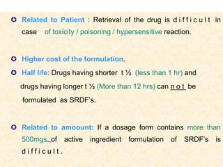  Related to Patient : Retrieval of the drug is d i f f i c u l t in
   case    of toxicity / poisoning / hypersensitive reaction.


 Higher cost of the formulation.
 Half life: Drugs having shorter t ½ (less than 1 hr) and
   drugs having longer t ½ (More than 12 hrs) can n o t be
   formulated as SRDF’s.


 Related to amoount: If a dosage form contains more than
   500mgs.,of    active   ingredient   formulation   of   SRDF’s    is
   difficult.
                                                                7
 