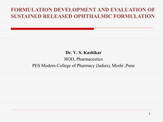 Dr. V. S. Kashikar
HOD, Pharmaceutics
PES Modern College of Pharmacy (ladies), Moshi ,Pune
FORMULATION DEVELOPMENT AND EVALUATION OF
SUSTAINED RELEASED OPHTHALMIC FORMULATION
1
 