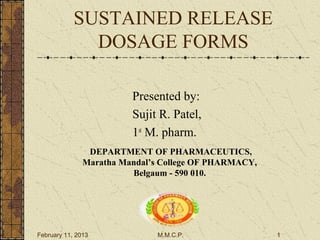 SUSTAINED RELEASE
              DOSAGE FORMS

                         Presented by:
                         Sujit R. Patel,
                         1st M. pharm.
                DEPARTMENT OF PHARMACEUTICS,
               Maratha Mandal’s College OF PHARMACY,
                         Belgaum - 590 010.




February 11, 2013             M.M.C.P.                 1
 