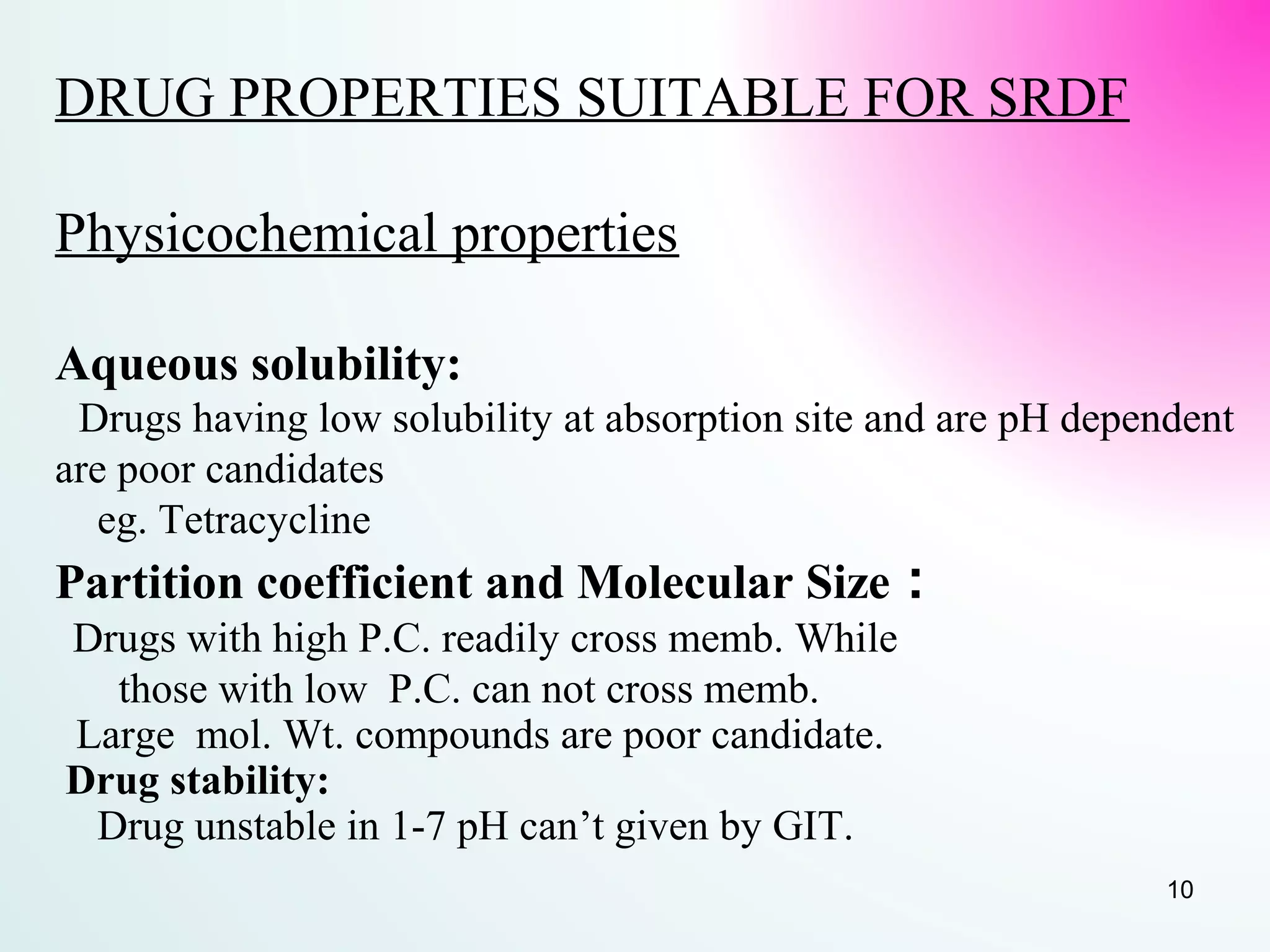 DRUG PROPERTIES SUITABLE FOR SRDF
Physicochemical properties
Aqueous solubility:
Drugs having low solubility at absorption site and are pH dependent
are poor candidates
eg. Tetracycline
Partition coefficient and Molecular Size :
Drugs with high P.C. readily cross memb. While
those with low P.C. can not cross memb.
Large mol. Wt. compounds are poor candidate.
Drug stability:
Drug unstable in 1-7 pH can’t given by GIT.
10
 