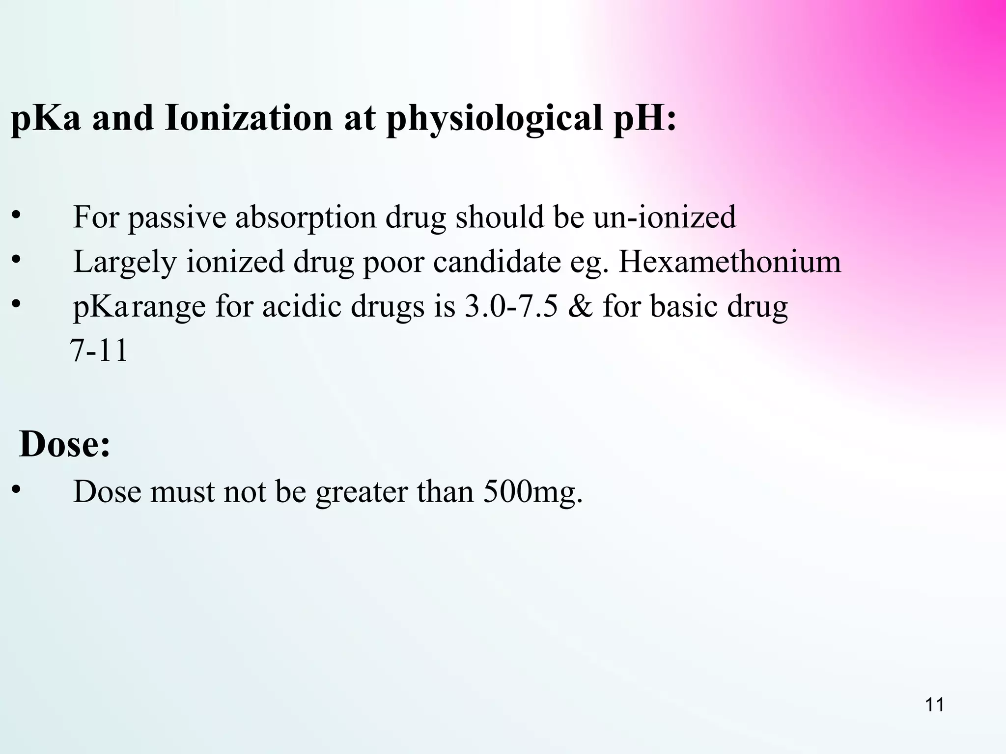 pKa and Ionization at physiological pH:
• For passive absorption drug should be un-ionized
• Largely ionized drug poor candidate eg. Hexamethonium
• pKarange for acidic drugs is 3.0-7.5 & for basic drug
7-11
Dose:
• Dose must not be greater than 500mg.
11
 