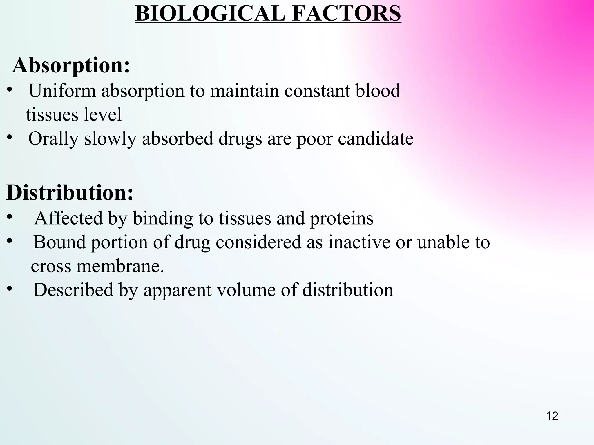 BIOLOGICAL FACTORS
Absorption:
• Uniform absorption to maintain constant blood
tissues level
• Orally slowly absorbed drugs are poor candidate
Distribution:
• Affected by binding to tissues and proteins
• Bound portion of drug considered as inactive or unable to
cross membrane.
• Described by apparent volume of distribution
12
 