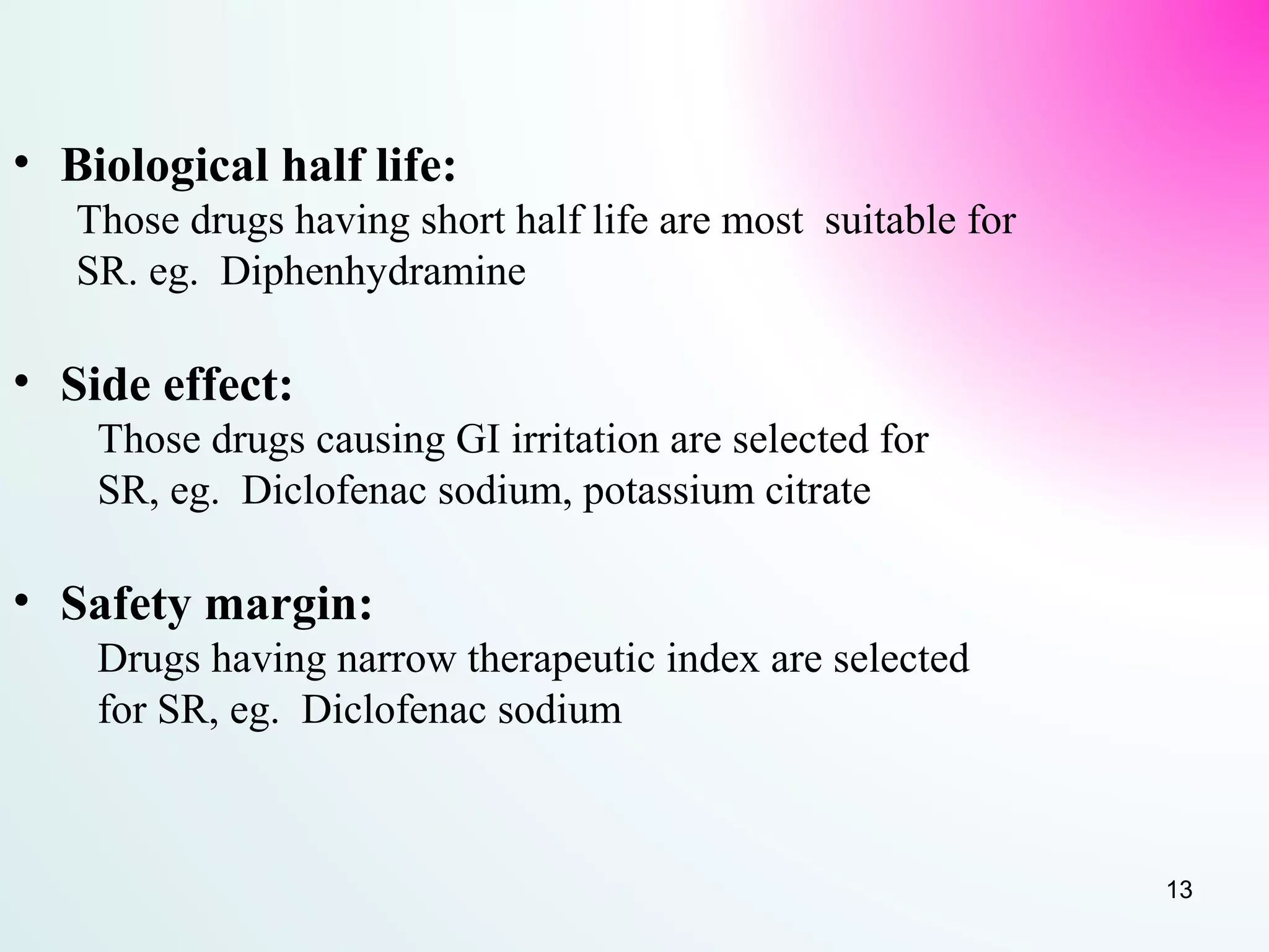 • Biological half life:
Those drugs having short half life are most suitable for
SR. eg. Diphenhydramine
• Side effect:
Those drugs causing GI irritation are selected for
SR, eg. Diclofenac sodium, potassium citrate
• Safety margin:
Drugs having narrow therapeutic index are selected
for SR, eg. Diclofenac sodium
13
 