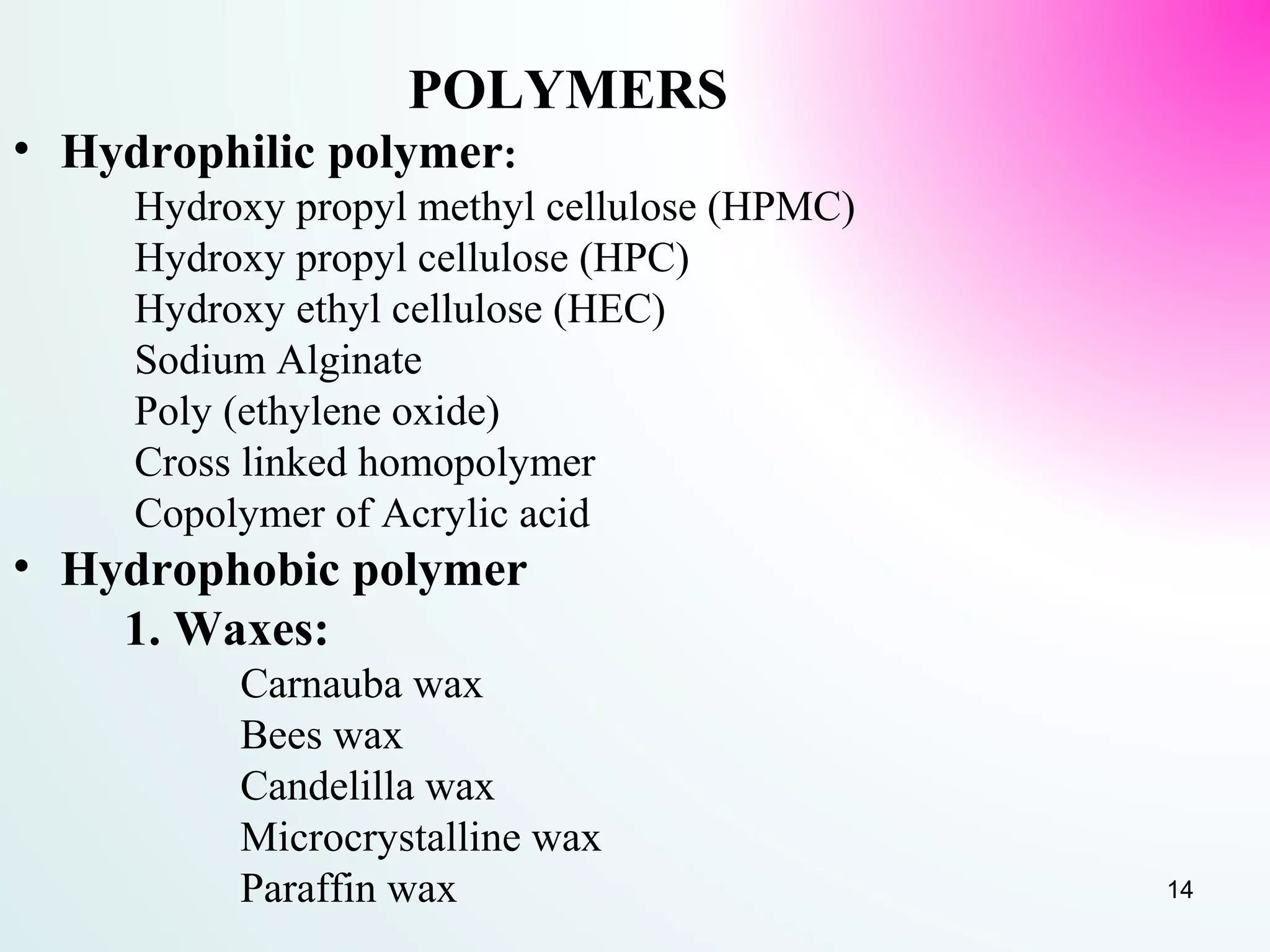 POLYMERS
• Hydrophilic polymer:
Hydroxy propyl methyl cellulose (HPMC)
Hydroxy propyl cellulose (HPC)
Hydroxy ethyl cellulose (HEC)
Sodium Alginate
Poly (ethylene oxide)
Cross linked homopolymer
Copolymer of Acrylic acid
• Hydrophobic polymer
1. Waxes:
Carnauba wax
Bees wax
Candelilla wax
Microcrystalline wax
Paraffin wax 14
 