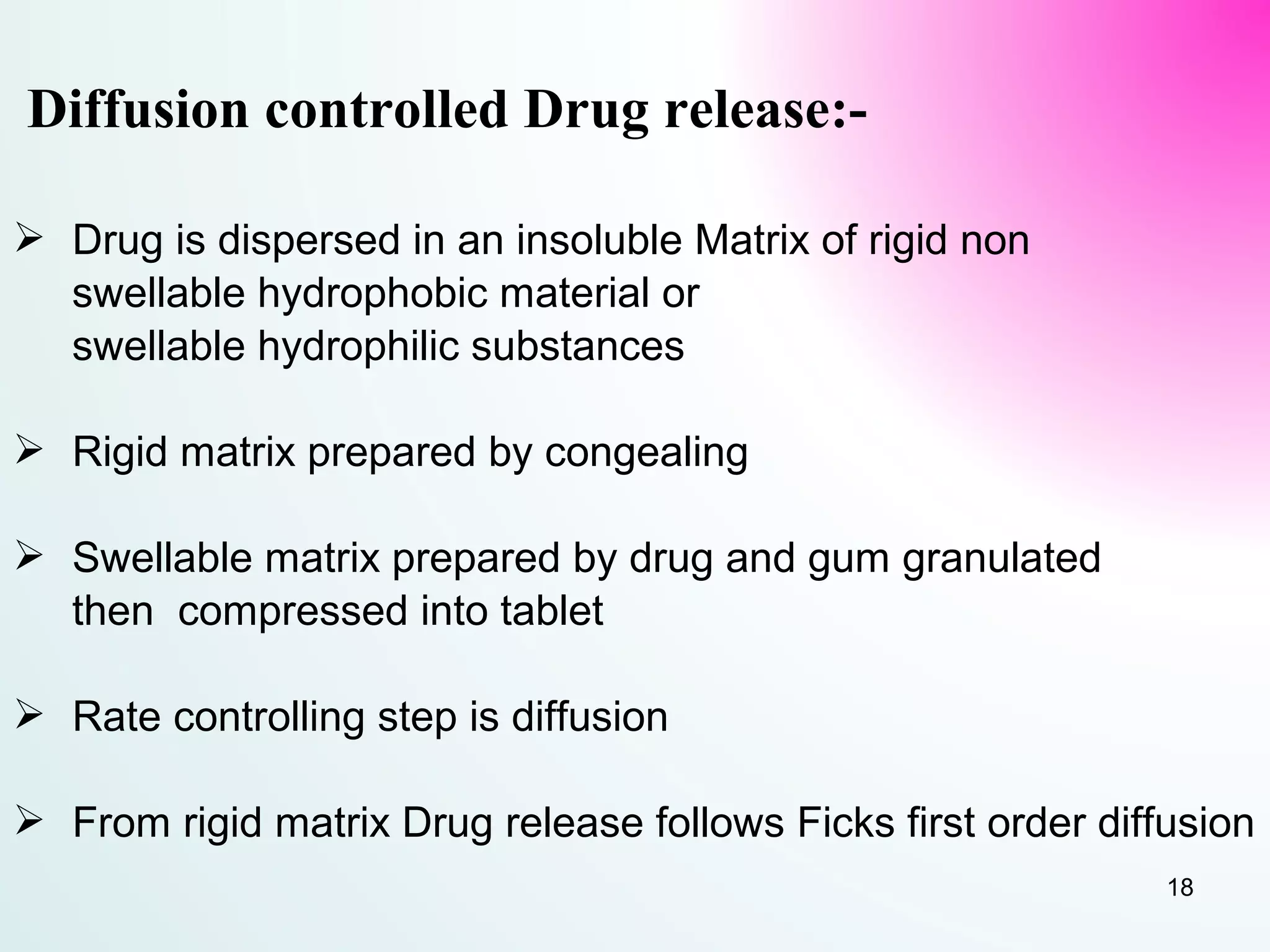 Diffusion controlled Drug release:-
 Drug is dispersed in an insoluble Matrix of rigid non
swellable hydrophobic material or
swellable hydrophilic substances
 Rigid matrix prepared by congealing
 Swellable matrix prepared by drug and gum granulated
then compressed into tablet
 Rate controlling step is diffusion
 From rigid matrix Drug release follows Ficks first order diffusion
18
 
