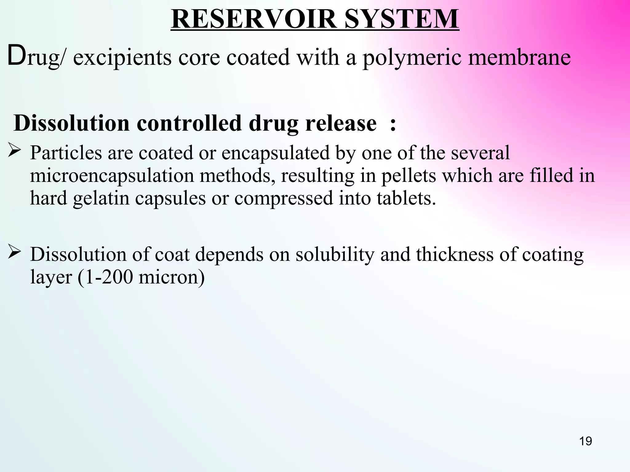 RESERVOIR SYSTEM
Drug/ excipients core coated with a polymeric membrane
Dissolution controlled drug release :
 Particles are coated or encapsulated by one of the several
microencapsulation methods, resulting in pellets which are filled in
hard gelatin capsules or compressed into tablets.
 Dissolution of coat depends on solubility and thickness of coating
layer (1-200 micron)
19
 