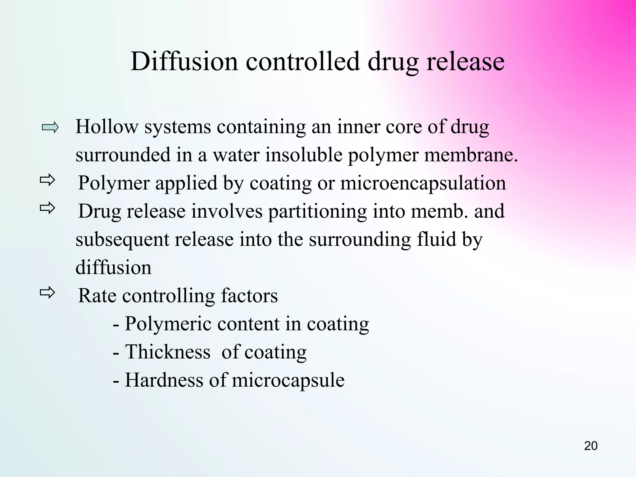 Diffusion controlled drug release
Hollow systems containing an inner core of drug
surrounded in a water insoluble polymer membrane.
 Polymer applied by coating or microencapsulation
 Drug release involves partitioning into memb. and
subsequent release into the surrounding fluid by
diffusion
 Rate controlling factors
- Polymeric content in coating
- Thickness of coating
- Hardness of microcapsule
20
 