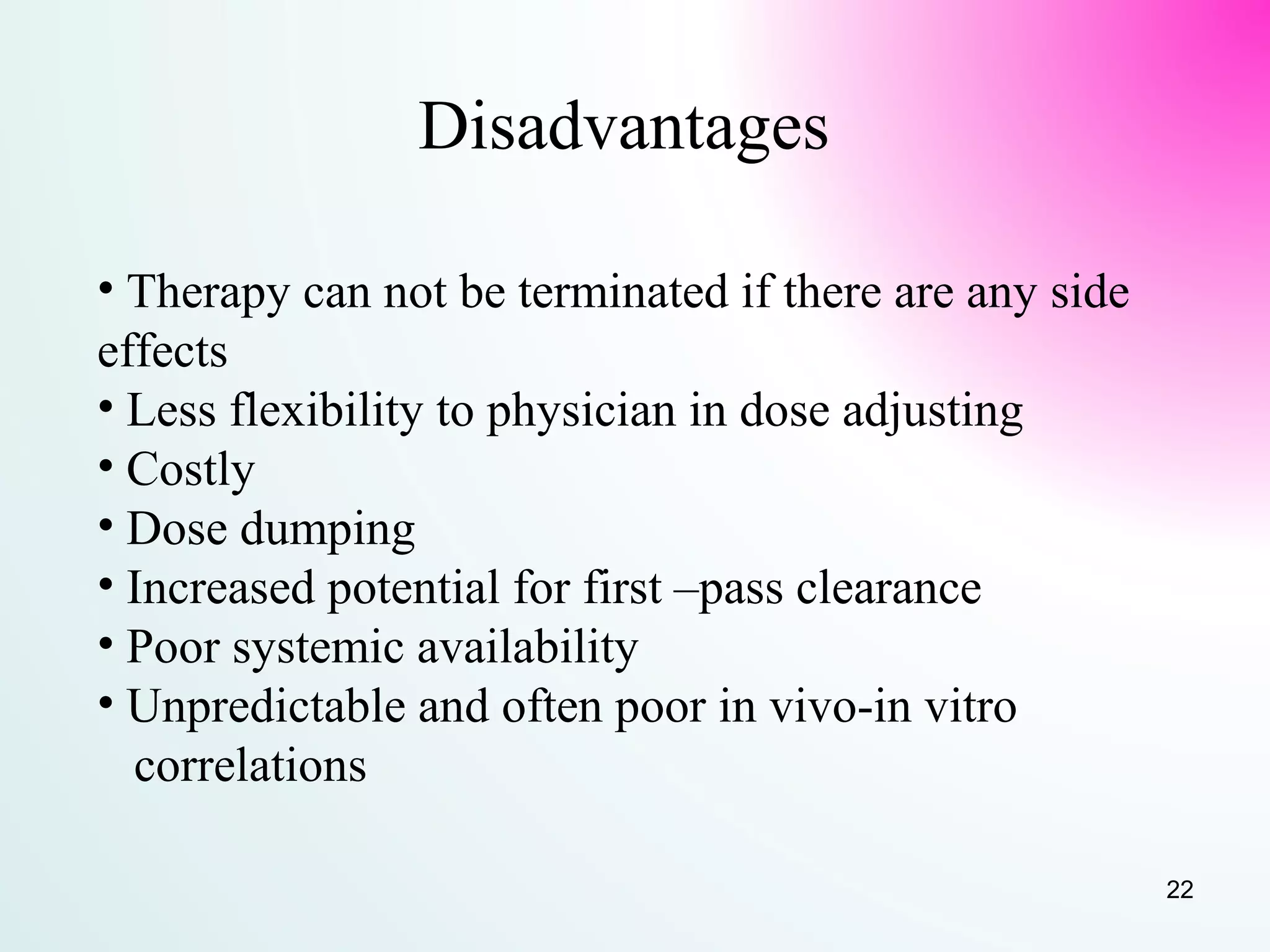Disadvantages
• Therapy can not be terminated if there are any side
effects
• Less flexibility to physician in dose adjusting
• Costly
• Dose dumping
• Increased potential for first –pass clearance
• Poor systemic availability
• Unpredictable and often poor in vivo-in vitro
correlations
22
 