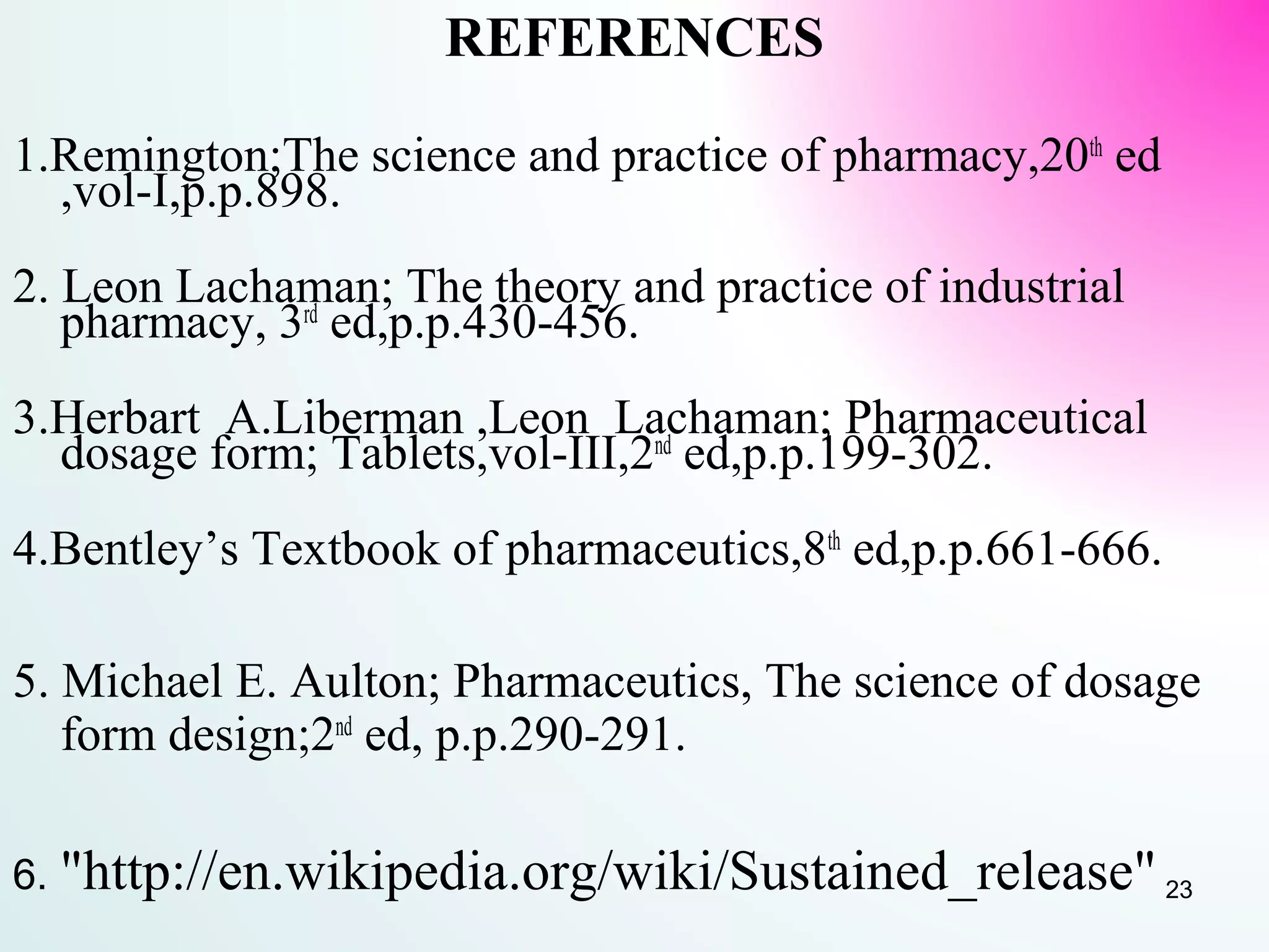 REFERENCES
1.Remington;The science and practice of pharmacy,20th
ed
,vol-I,p.p.898.
2. Leon Lachaman; The theory and practice of industrial
pharmacy, 3rd
ed,p.p.430-456.
3.Herbart A.Liberman ,Leon Lachaman; Pharmaceutical
dosage form; Tablets,vol-III,2nd
ed,p.p.199-302.
4.Bentley’s Textbook of pharmaceutics,8th
ed,p.p.661-666.
5. Michael E. Aulton; Pharmaceutics, The science of dosage
form design;2nd
ed, p.p.290-291.
6. "http://en.wikipedia.org/wiki/Sustained_release" 23
 