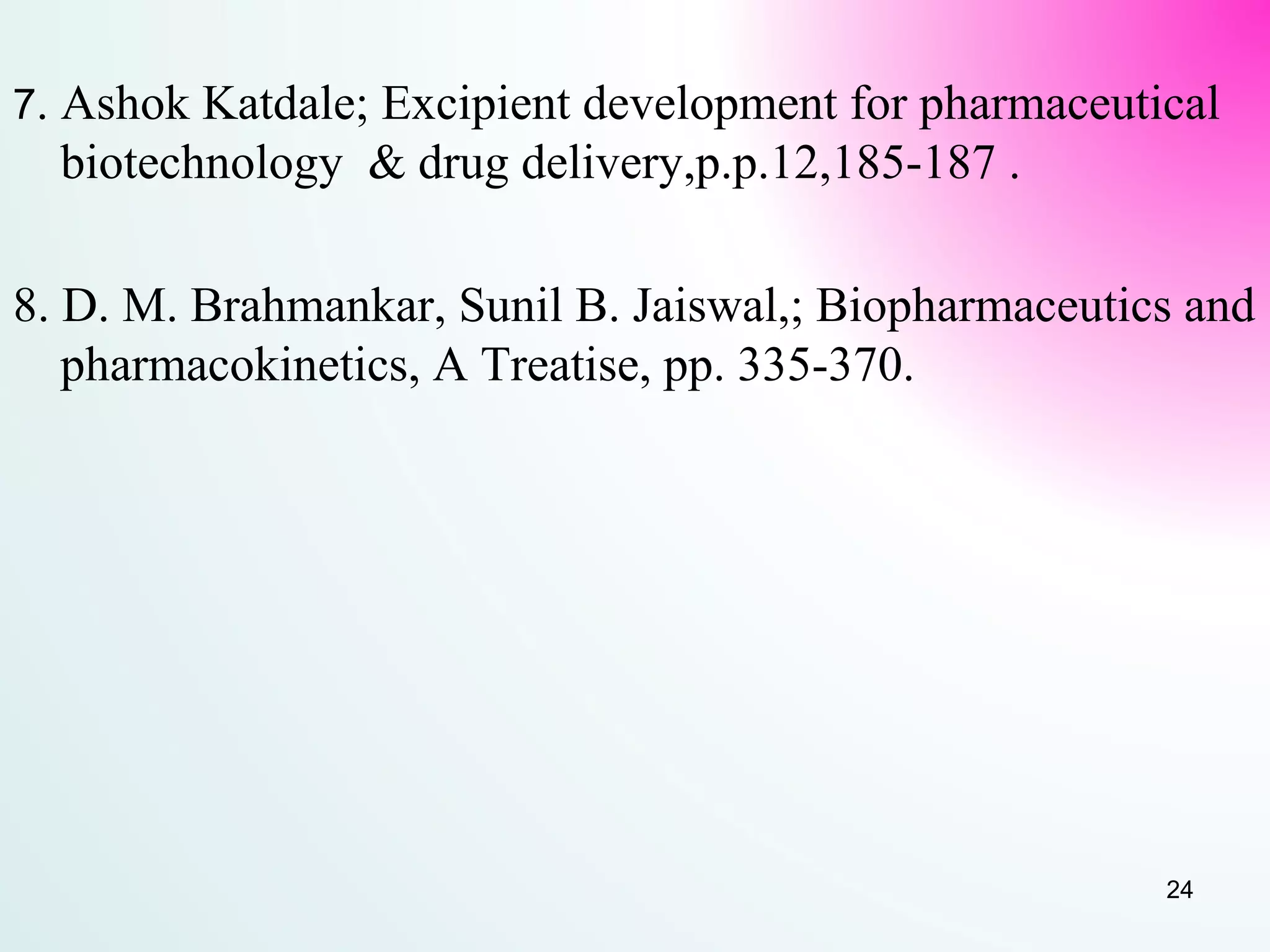 7. Ashok Katdale; Excipient development for pharmaceutical
biotechnology & drug delivery,p.p.12,185-187 .
8. D. M. Brahmankar, Sunil B. Jaiswal,; Biopharmaceutics and
pharmacokinetics, A Treatise, pp. 335-370.
24
 