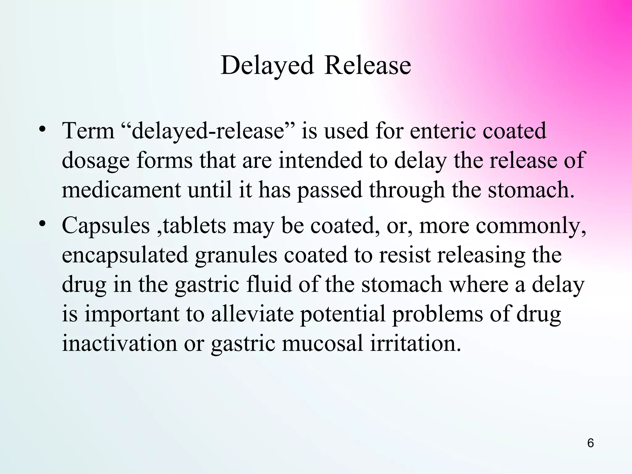 Delayed Release
• Term “delayed-release” is used for enteric coated
dosage forms that are intended to delay the release of
medicament until it has passed through the stomach.
• Capsules ,tablets may be coated, or, more commonly,
encapsulated granules coated to resist releasing the
drug in the gastric fluid of the stomach where a delay
is important to alleviate potential problems of drug
inactivation or gastric mucosal irritation.
6
 