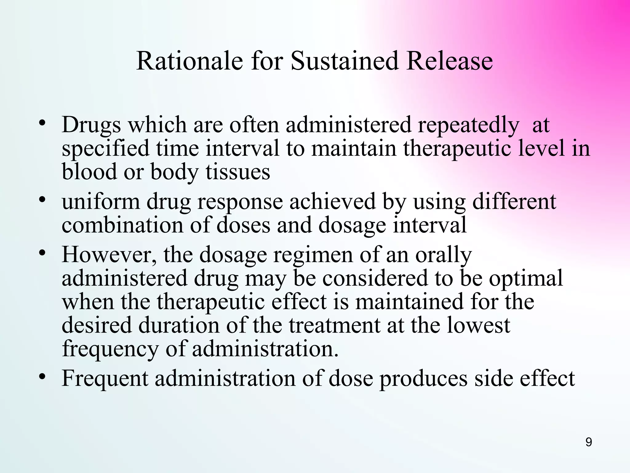 Rationale for Sustained Release
• Drugs which are often administered repeatedly at
specified time interval to maintain therapeutic level in
blood or body tissues
• uniform drug response achieved by using different
combination of doses and dosage interval
• However, the dosage regimen of an orally
administered drug may be considered to be optimal
when the therapeutic effect is maintained for the
desired duration of the treatment at the lowest
frequency of administration.
• Frequent administration of dose produces side effect
9
 