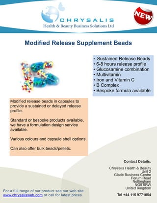 Modified Release Supplement Beads

                                                   • Sustained Release Beads
                                                   • 6-8 hours release profile
                                                   • Glucosamine combination
                                                   • Multivitamin
                                                   • Iron and Vitamin C
                                                   • B Complex
                                                   • Bespoke formula available

    Modified release beads in capsules to
    provide a sustained or delayed release
    profile.

    Standard or bespoke products available,
    we have a formulation design service
    available.

    Various colours and capsule shell options.

    Can also offer bulk beads/pellets.

    Various retail packaging options available
                                                                  Contact Details:
                                                          Chrysalis Health & Beauty
                                                                              Unit 2
                                                            Glade Business Centre
                                                                       Forum Road
                                                                        Nottingham
                                                                          NG5 9RW
                                                                    United Kingdom
For a full range of our product see our web site
www.chrysalisweb.com or call for latest prices.               Tel +44 115 9771054
 