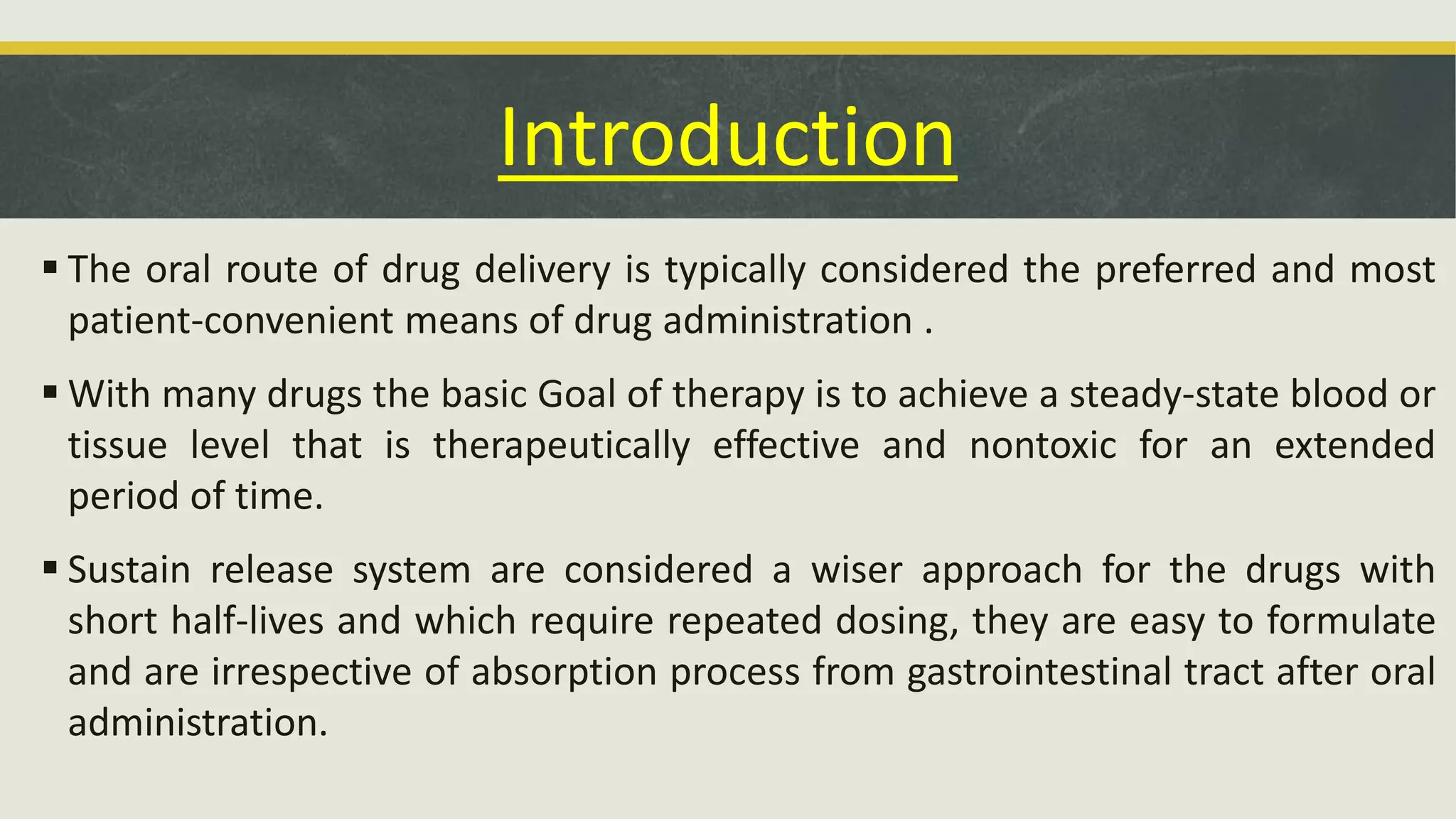 Introduction
 The oral route of drug delivery is typically considered the preferred and most
patient-convenient means of drug administration .
 With many drugs the basic Goal of therapy is to achieve a steady-state blood or
tissue level that is therapeutically effective and nontoxic for an extended
period of time.
 Sustain release system are considered a wiser approach for the drugs with
short half-lives and which require repeated dosing, they are easy to formulate
and are irrespective of absorption process from gastrointestinal tract after oral
administration.
 