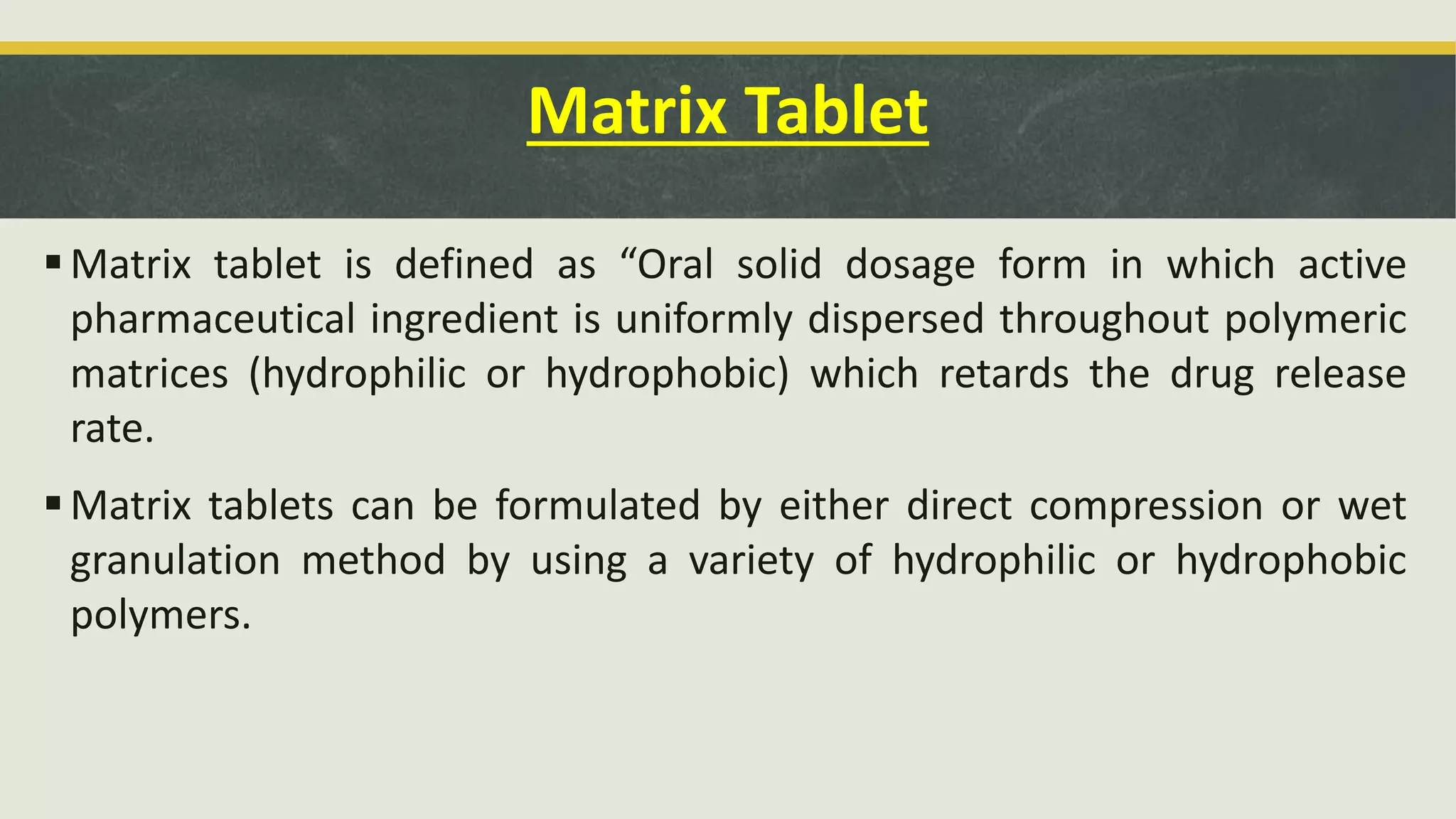 Matrix Tablet
Matrix tablet is defined as “Oral solid dosage form in which active
pharmaceutical ingredient is uniformly dispersed throughout polymeric
matrices (hydrophilic or hydrophobic) which retards the drug release
rate.
Matrix tablets can be formulated by either direct compression or wet
granulation method by using a variety of hydrophilic or hydrophobic
polymers.
 