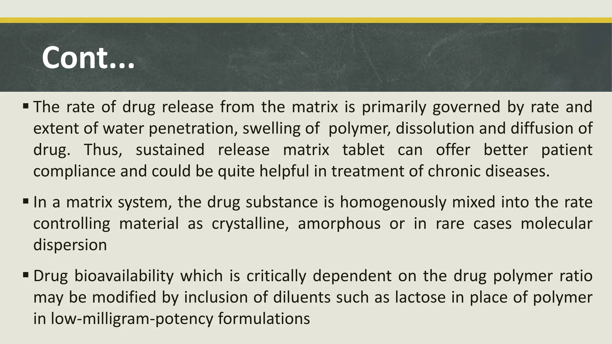 Cont...
 The rate of drug release from the matrix is primarily governed by rate and
extent of water penetration, swelling of polymer, dissolution and diffusion of
drug. Thus, sustained release matrix tablet can offer better patient
compliance and could be quite helpful in treatment of chronic diseases.
 In a matrix system, the drug substance is homogenously mixed into the rate
controlling material as crystalline, amorphous or in rare cases molecular
dispersion
 Drug bioavailability which is critically dependent on the drug polymer ratio
may be modified by inclusion of diluents such as lactose in place of polymer
in low-milligram-potency formulations
 