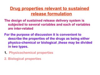 Drug properties relevant to sustained
            release formulation
The design of sustained release delivery system is
  subjected to several variables and each of variables
  are inter-related
For the purpose of discussion it is convenient to
  describe the properties of the drugs as being either
  physico-chemical or biological ,these may be divided
  in two types.
1. Physicochemical properties
2. Biological properties
 