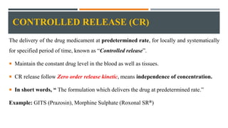 CONTROLLED RELEASE (CR)
The delivery of the drug medicament at predetermined rate, for locally and systematically
for specified period of time, known as “Controlled release”.
 Maintain the constant drug level in the blood as well as tissues.
 CR release follow Zero order release kinetic, means independence of concentration.
 In short words, “ The formulation which delivers the drug at predetermined rate.”
Example: GITS (Prazosin), Morphine Sulphate (Roxonal SR®)
 
