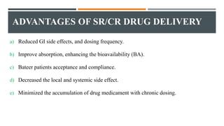 ADVANTAGES OF SR/CR DRUG DELIVERY
a) Reduced GI side effects, and dosing frequency.
b) Improve absorption, enhancing the bioavailability (BA).
c) Bateer patients acceptance and compliance.
d) Decreased the local and systemic side effect.
e) Minimized the accumulation of drug medicament with chronic dosing.
 