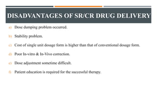 DISADVANTAGES OF SR/CR DRUG DELIVERY
a) Dose dumping problem occurred.
b) Stability problem.
c) Cost of single unit dosage form is higher than that of conventional dosage form.
d) Poor In-vitro & In-Vivo correction.
e) Dose adjustment sometime difficult.
f) Patient education is required for the successful therapy.
 