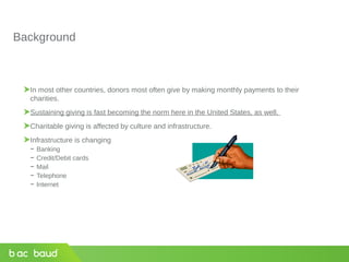 Background
In most other countries, donors most often give by making monthly payments to their
charities.
Sustaining giving is fast becoming the norm here in the United States, as well.
Charitable giving is affected by culture and infrastructure.
Infrastructure is changing
− Banking
− Credit/Debit cards
− Mail
− Telephone
− Internet
 