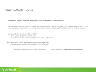 Industry-Wide Focus
• Fundraising Success Magazine, 4 Nonprofit Donor Demographics Trends for 2015:
• “I’ve heard younger citizens are going for the sustainer monthly giving opportunity. It looks like we’re having a trend in sustainer giving. For many it’s a real
convenience and one-stop involvement in contributing without the concern about renewing one’s gift.” Carl Bloom, Chairman, Carl Bloom Associates
• Luminate Online Benchmark Report 2014*
− Online sustainer giving increased 16.8% in 2014
− % of online revenue from sustainer online donations was 8.59% - an 8% increase
•Erica Waasdorp, author, “Monthly Giving, the Sleeping Giant”
− “I think monthly giving needs to be as important as a major gift program.”
*Data from 800 Luminate clients, July 1, 2013 to June 30, 2014, includes event revenue – download report at www.blackbaud.com/luminatebenchmark
 