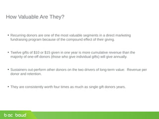 How Valuable Are They?
• Recurring donors are one of the most valuable segments in a direct marketing
fundraising program because of the compound effect of their giving.
• Twelve gifts of $10 or $15 given in one year is more cumulative revenue than the
majority of one-off donors (those who give individual gifts) will give annually.
• Sustainers out-perform other donors on the two drivers of long-term value: Revenue per
donor and retention.
• They are consistently worth four times as much as single gift donors years.
 