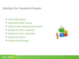 Building Your Sustainer Program
 Senior Staff Support
 Organization-Wide Training
 Setting Goals & Managing Expectations
 Building Your File – Acquisition
 Building Your File – Conversion
 Setting Up Systems
 Creating Your Message
 