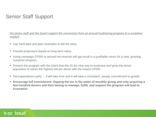 Senior Staff Support
Do senior staff and the board support the conversion from an annual fundraising program to a sustainer
model?
• Use hard data and peer examples to tell the story.
• Provide projections based on long term value.
• Using campaign CPDR or annual net revenue will not result in a justifiable return for a new, growing
sustainer program.
• Present the program with the intent that this IS the new way to fundraise and grow the donor
population to return the highest net per donor with the lowest CPDR.
• Set expectations early - it will take time and it will take a consistent, steady commitment to growth.
• Encourage full commitment: Dipping the toe in the water of monthly giving and only acquiring a
few hundred donors and then having to manage, fulfill, and support the program will lead to
frustration.
 