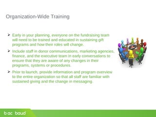Organization-Wide Training
 Early in your planning, everyone on the fundraising team
will need to be trained and educated in sustaining gift
programs and how their roles will change.
 Include staff in donor communications, marketing agencies,
finance, and the executive team in early conversations to
ensure that they are aware of any changes in their
programs, systems or procedures.
 Prior to launch, provide information and program overview
to the entire organization so that all staff are familiar with
sustained giving and the change in messaging.
 