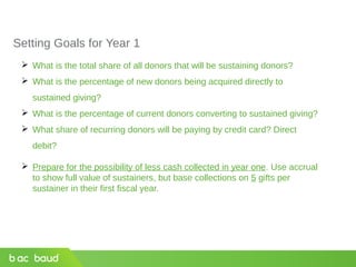 Setting Goals for Year 1
 What is the total share of all donors that will be sustaining donors?
 What is the percentage of new donors being acquired directly to
sustained giving?
 What is the percentage of current donors converting to sustained giving?
 What share of recurring donors will be paying by credit card? Direct
debit?
 Prepare for the possibility of less cash collected in year one. Use accrual
to show full value of sustainers, but base collections on 5 gifts per
sustainer in their first fiscal year.
 