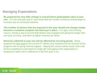 Managing Expectations
Be prepared for very little change in overall donor participation rates in year
one. It is not until year two or even three that the number of donors should begin to
increase due to increased retention.
The number of donors that are acquired in the year should not change simply
because a sustainer program has been put in place. It is not a new funding
source; merely a way to ensure that donors stay engaged and giving for longer than
one year at a time, and often at higher revenue per donor.
Revenue collected in year one will be affected by recurring giving. Being
prepared for less cash in the current FY will be very important for the success of the
program and on-going internal support. Staying the course will be easier and it will
be less tempting to revert back to single gift messaging if the organization is
prepared to take a hit in collections in the first year or so.
 