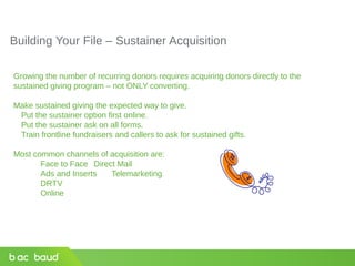 Building Your File – Sustainer Acquisition
Growing the number of recurring donors requires acquiring donors directly to the
sustained giving program – not ONLY converting.
Make sustained giving the expected way to give.
Put the sustainer option first online.
Put the sustainer ask on all forms.
Train frontline fundraisers and callers to ask for sustained gifts.
Most common channels of acquisition are:
Face to Face Direct Mail
Ads and Inserts Telemarketing
DRTV
Online
 