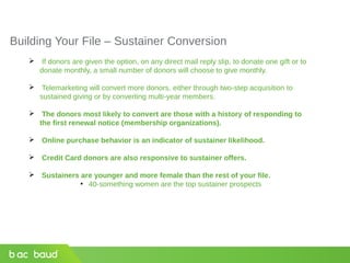 Building Your File – Sustainer Conversion
 If donors are given the option, on any direct mail reply slip, to donate one gift or to
donate monthly, a small number of donors will choose to give monthly.
 Telemarketing will convert more donors, either through two-step acquisition to
sustained giving or by converting multi-year members.
 The donors most likely to convert are those with a history of responding to
the first renewal notice (membership organizations).
 Online purchase behavior is an indicator of sustainer likelihood.
 Credit Card donors are also responsive to sustainer offers.
 Sustainers are younger and more female than the rest of your file.
●
40-something women are the top sustainer prospects
 