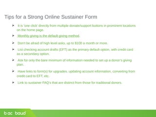 Tips for a Strong Online Sustainer Form
 It is 'one click' directly from multiple donate/support buttons in prominent locations
on the home page.
 Monthly giving is the default giving method.
 Don’t be afraid of high level asks, up to $100 a month or more.
 List checking account drafts (EFT) as the primary default option, with credit card
as a secondary option.
 Ask for only the bare minimum of information needed to set up a donor’s giving
plan.
 Have links to form(s) for upgrades, updating account information, converting from
credit card to EFT, etc.
 Link to sustainer FAQ's that are distinct from those for traditional donors.
 