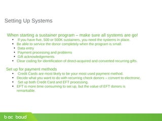 Setting Up Systems
When starting a sustainer program – make sure all systems are go!
• If you have five, 500 or 500K sustainers, you need the systems in place.
• Be able to service the donor completely when the program is small.
●
Data entry
●
Payment processing and problems
●
Gift acknowledgements
• Clear coding for identification of direct-acquired and converted recurring gifts.
Set up for payment methods
• Credit Cards are most likely to be your most used payment method.
• Decide what you want to do with recurring check donors – convert to electronic.
• Set up both Credit Card and EFT processing.
• EFT is more time consuming to set up, but the value of EFT donors is
remarkable.
 