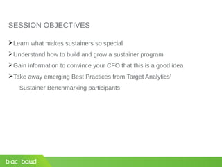 SESSION OBJECTIVES
Learn what makes sustainers so special
Understand how to build and grow a sustainer program
Gain information to convince your CFO that this is a good idea
Take away emerging Best Practices from Target Analytics’
Sustainer Benchmarking participants
 